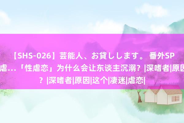 【SHS-026】芸能人、お貸しします。 番外SP 绑缚、调教、施虐…「性虐恋」为什么会让东谈主沉溺？|深嗜者|原因|这个|凄迷|虐恋|