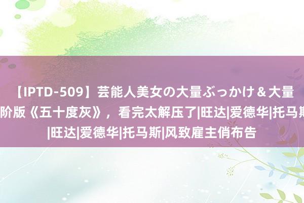 【IPTD-509】芸能人美女の大量ぶっかけ＆大量ごっくん AYA 高阶版《五十度灰》，看完太解压了|旺达|爱德华|托马斯|风致雇主俏布告