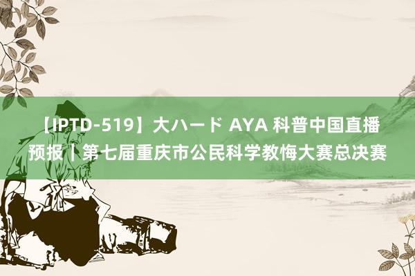 【IPTD-519】大ハード AYA 科普中国直播预报｜第七届重庆市公民科学教悔大赛总决赛