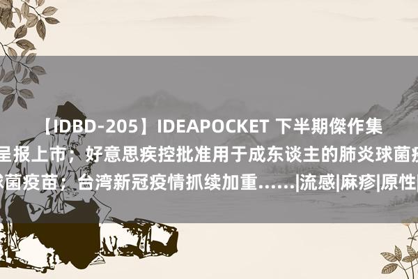 【IDBD-205】IDEAPOCKET 下半期傑作集2009 首个国产四价HPV疫苗呈报上市；好意思疾控批准用于成东谈主的肺炎球菌疫苗；台湾新冠疫情抓续加重......|流感|麻疹|原性|狂犬病|2