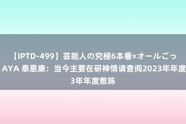 【IPTD-499】芸能人の究極6本番×オールごっくん AYA 泰恩康：当今主要在研神情请查阅2023年年度敷陈