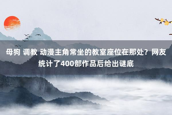 母狗 调教 动漫主角常坐的教室座位在那处？网友统计了400部作品后给出谜底