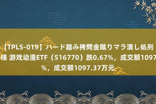 【TPLS-019】ハード踏み拷問金蹴りマラ潰し処刑 JUN女王様 游戏动漫ETF（516770）跌0.67%，成交额1097.37万元