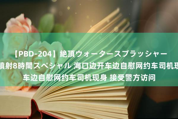 【PBD-204】絶頂ウォータースプラッシャー 放尿＆潮吹き大噴射8時間スペシャル 海口边开车边自慰网约车司机现身 接受警方访问