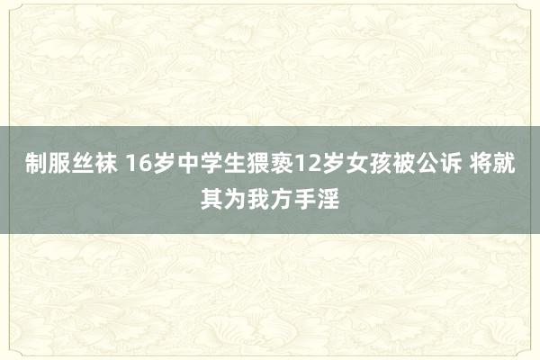 制服丝袜 16岁中学生猥亵12岁女孩被公诉 将就其为我方手淫