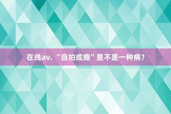 在线av. “自拍成瘾”是不是一种病？