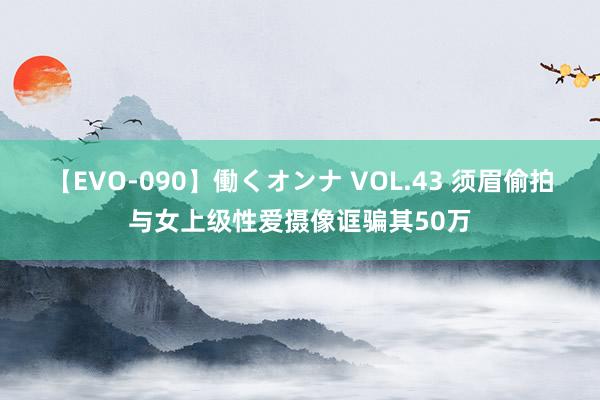 【EVO-090】働くオンナ VOL.43 须眉偷拍与女上级性爱摄像诓骗其50万