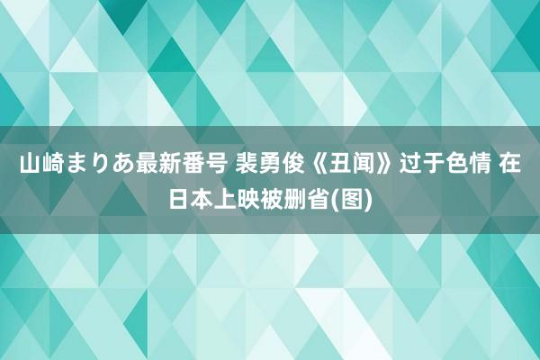 山崎まりあ最新番号 裴勇俊《丑闻》过于色情 在日本上映被删省(图)