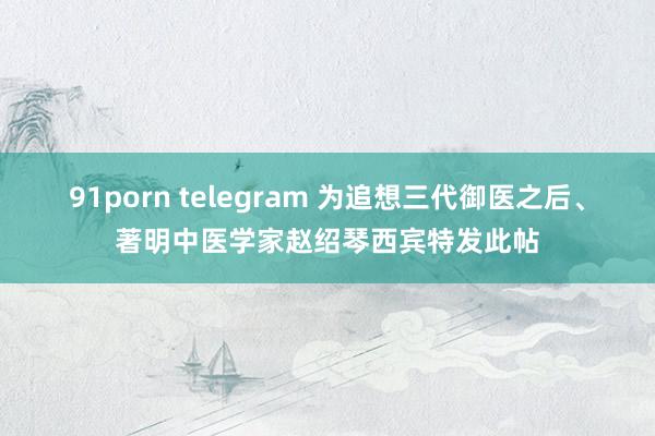 91porn telegram 为追想三代御医之后、著明中医学家赵绍琴西宾特发此帖