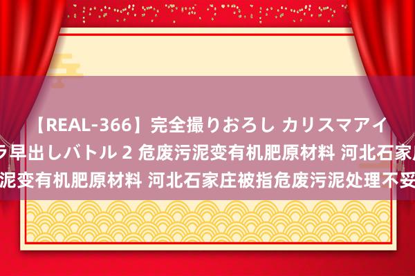 【REAL-366】完全撮りおろし カリスマアイドル対抗！！ ガチフェラ早出しバトル 2 危废污泥变有机肥原材料 河北石家庄被指危废污泥处理不妥