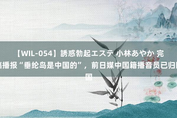 【WIL-054】誘惑勃起エステ 小林あやか 完稿播报“垂纶岛是中国的”，前日媒中国籍播音员已归国