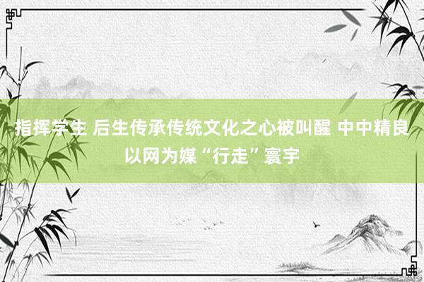 指挥学生 后生传承传统文化之心被叫醒 中中精良以网为媒“行走”寰宇