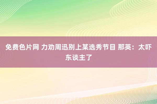 免费色片网 力劝周迅别上某选秀节目 那英：太吓东谈主了