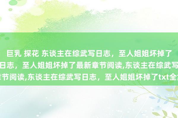 巨乳 探花 东谈主在综武写日志，至人姐姐坏掉了无弹窗,东谈主在综武写日志，至人姐姐坏掉了最新章节阅读,东谈主在综武写日志，至人姐姐坏掉了txt全集