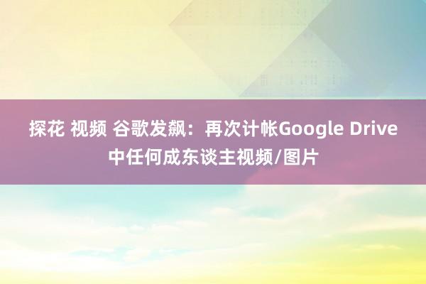 探花 视频 谷歌发飙：再次计帐Google Drive中任何成东谈主视频/图片