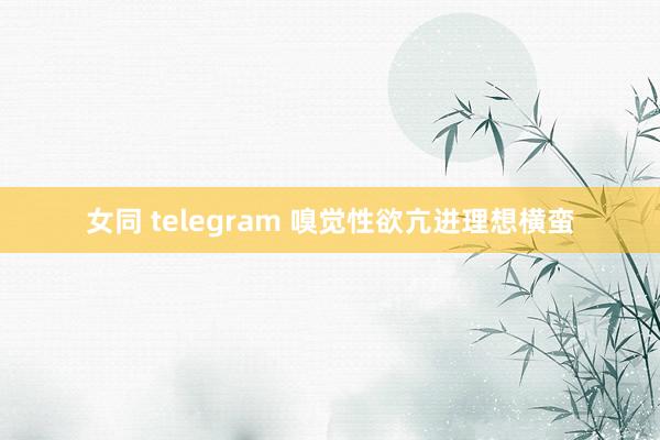 女同 telegram 嗅觉性欲亢进理想横蛮