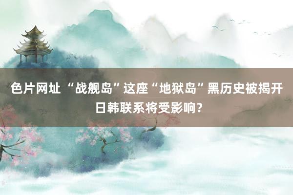 色片网址 “战舰岛”这座“地狱岛”黑历史被揭开 日韩联系将受影响？