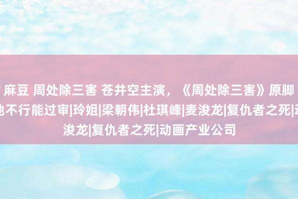 麻豆 周处除三害 苍井空主演，《周处除三害》原脚本，放在内地不行能过审|玲姐|梁朝伟|杜琪峰|麦浚龙|复仇者之死|动画产业公司