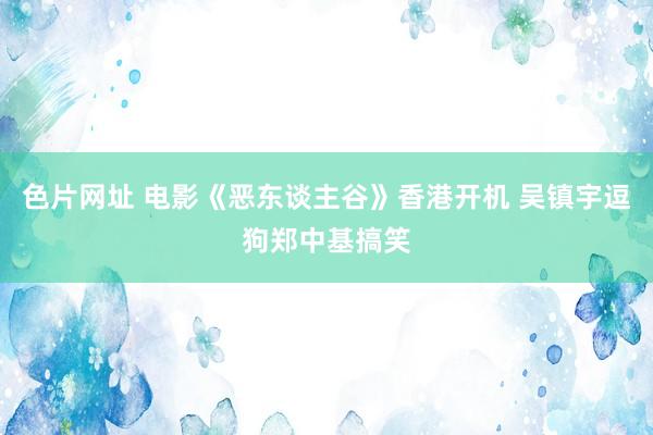 色片网址 电影《恶东谈主谷》香港开机 吴镇宇逗狗郑中基搞笑