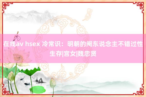 在线av hsex 冷常识：明朝的阉东说念主不错过性生存|宫女|魏忠贤