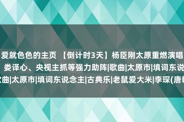 爱就色色的主页 【倒计时3天】杨臣刚太原重燃演唱会高燃盛开，还有李琛、娄译心、央视主抓等强力助阵|歌曲|太原市|填词东说念主|古典乐|老鼠爱大米|李琛(唐朝)