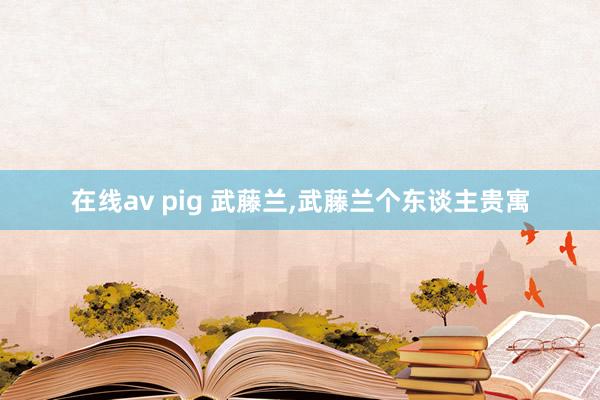 在线av pig 武藤兰,武藤兰个东谈主贵寓