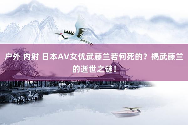 户外 内射 日本AV女优武藤兰若何死的？揭武藤兰的逝世之谜！