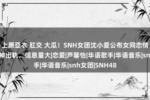 上原亞衣 肛交 大瓜！SNH女团沈小爱公布女同恋情，吐槽对方精神出轨，信息量大|恋爱|芦馨怡|华语歌手|华语音乐|snh女团|SNH48