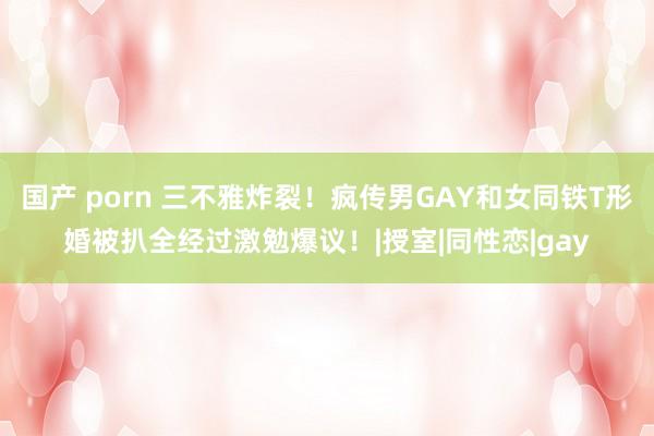 国产 porn 三不雅炸裂！疯传男GAY和女同铁T形婚被扒全经过激勉爆议！|授室|同性恋|gay