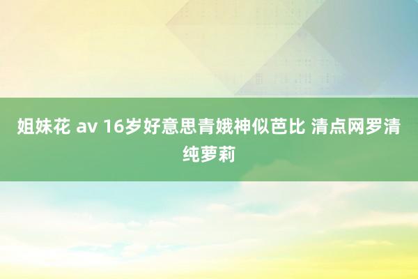 姐妹花 av 16岁好意思青娥神似芭比 清点网罗清纯萝莉