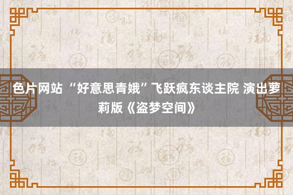 色片网站 “好意思青娥”飞跃疯东谈主院 演出萝莉版《盗梦空间》