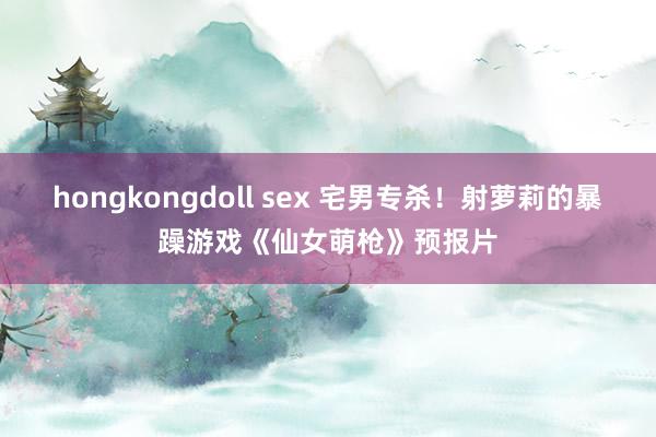 hongkongdoll sex 宅男专杀！射萝莉的暴躁游戏《仙女萌枪》预报片