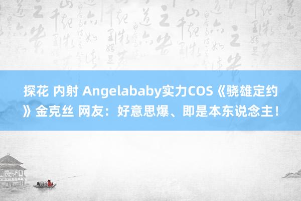 探花 内射 Angelababy实力COS《骁雄定约》金克丝 网友：好意思爆、即是本东说念主！