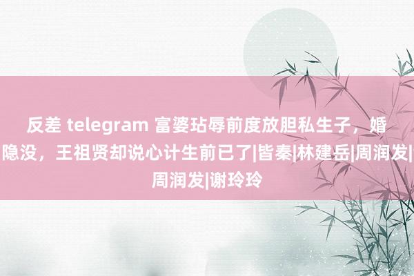 反差 telegram 富婆玷辱前度放胆私生子，婚前临门隐没，王祖贤却说心计生前已了|皆秦|林建岳|周润发|谢玲玲