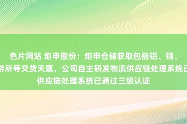 色片网站 炬申股份：炬申仓储获取包括铝、铜、锌上海期货交游所等交货天禀，公司自主研发物流供应链处理系统已通过三级认证