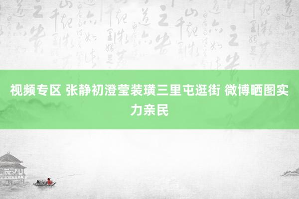 视频专区 张静初澄莹装璜三里屯逛街 微博晒图实力亲民