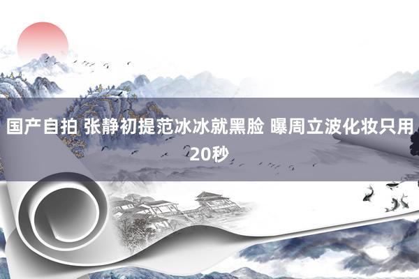 国产自拍 张静初提范冰冰就黑脸 曝周立波化妆只用20秒