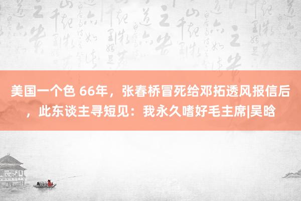 美国一个色 66年，张春桥冒死给邓拓透风报信后，此东谈主寻短见：我永久嗜好毛主席|吴晗