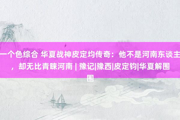 一个色综合 华夏战神皮定均传奇：他不是河南东谈主，却无比青睐河南 | 豫记|豫西|皮定钧|华夏解围