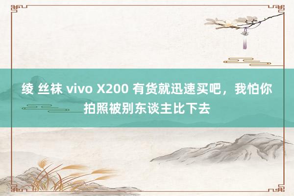 绫 丝袜 vivo X200 有货就迅速买吧，我怕你拍照被别东谈主比下去