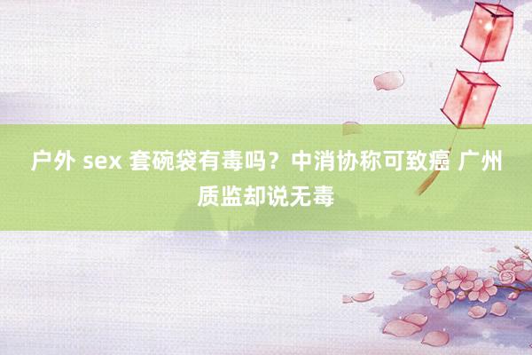 户外 sex 套碗袋有毒吗？中消协称可致癌 广州质监却说无毒