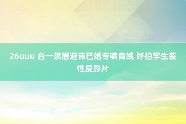 26uuu 台一须眉避讳已婚专骗青娥 好拍学生装性爱影片