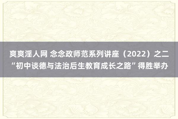 爽爽淫人网 念念政师范系列讲座（2022）之二“初中谈德与法治后生教育成长之路”得胜举办