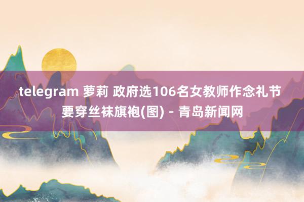 telegram 萝莉 政府选106名女教师作念礼节 要穿丝袜旗袍(图)－青岛新闻网