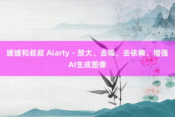 媛媛和叔叔 Aiarty – 放大、去噪、去依稀、增强AI生成图像